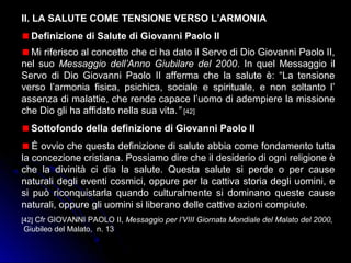 II. LA SALUTE COME TENSIONE VERSO L’ARMONIA
Definizione di Salute di Giovanni Paolo II
Mi riferisco al concetto che ci ha dato il Servo di Dio Giovanni Paolo II,
nel suo Messaggio dell’Anno Giubilare del 2000. In quel Messaggio il
Servo di Dio Giovanni Paolo II afferma che la salute è: “La tensione
verso l’armonia fisica, psichica, sociale e spirituale, e non soltanto l’
assenza di malattie, che rende capace l’uomo di adempiere la missione
che Dio gli ha affidato nella sua vita.” [42]
Sottofondo della definizione di Giovanni Paolo II
È ovvio che questa definizione di salute abbia come fondamento tutta
la concezione cristiana. Possiamo dire che il desiderio di ogni religione è
che la divinità ci dia la salute. Questa salute si perde o per cause
naturali degli eventi cosmici, oppure per la cattiva storia degli uomini, e
si può riconquistarla quando culturalmente si dominano queste cause
naturali, oppure gli uomini si liberano delle cattive azioni compiute.
[42] Cfr GIOVANNI PAOLO II, Messaggio per l’VIII Giornata Mondiale del Malato del 2000,
Giubileo del Malato, n. 13
 