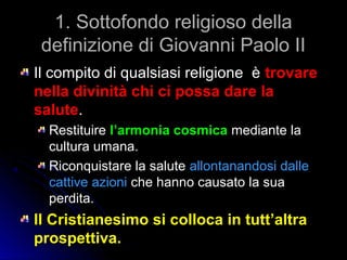 1. Sottofondo religioso della1. Sottofondo religioso della
definizione di Giovanni Paolo IIdefinizione di Giovanni Paolo II
Il compito di qualsiasi religione èIl compito di qualsiasi religione è trovaretrovare
nella divinità chi ci possa dare lanella divinità chi ci possa dare la
salutesalute..
RestituireRestituire l’armonia cosmical’armonia cosmica mediante lamediante la
cultura umana.cultura umana.
Riconquistare la saluteRiconquistare la salute allontanandosi dalleallontanandosi dalle
cattive azionicattive azioni che hanno causato la suache hanno causato la sua
perdita.perdita.
Il Cristianesimo si colloca in tutt’altraIl Cristianesimo si colloca in tutt’altra
prospettiva.prospettiva.
 