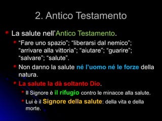 2. Antico Testamento2. Antico Testamento
La salute nell’La salute nell’Antico TestamentoAntico Testamento..
““Fare uno spazio”; “liberarsi dal nemico”;Fare uno spazio”; “liberarsi dal nemico”;
“arrivare alla vittoria”; “aiutare”; “guarire”;“arrivare alla vittoria”; “aiutare”; “guarire”;
“salvare”; “salute”.“salvare”; “salute”.
Non danno la saluteNon danno la salute né l’uomo né le forzené l’uomo né le forze delladella
natura.natura.
La salute la dà soltanto DioLa salute la dà soltanto Dio..
Il Signore èIl Signore è il rifugioil rifugio contro le minacce alla salute.contro le minacce alla salute.
Lui è ilLui è il Signore della saluteSignore della salute: della vita e della: della vita e della
morte.morte.
 