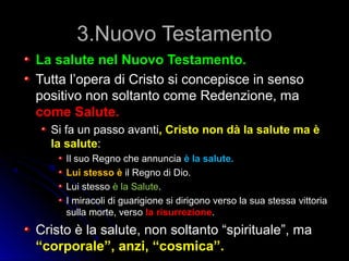 3.Nuovo Testamento3.Nuovo Testamento
La salute nel Nuovo Testamento.La salute nel Nuovo Testamento.
Tutta l’opera di Cristo si concepisce in sensoTutta l’opera di Cristo si concepisce in senso
positivo non soltanto come Redenzione, mapositivo non soltanto come Redenzione, ma
come Salute.come Salute.
Si fa un passo avantiSi fa un passo avanti, Cristo non dà la salute ma è, Cristo non dà la salute ma è
la salutela salute::
Il suo Regno che annunciaIl suo Regno che annuncia è la salute.è la salute.
Lui stesso èLui stesso è il Regno di Dio.il Regno di Dio.
Lui stessoLui stesso è la Saluteè la Salute..
I miracoli di guarigione si dirigono verso la sua stessa vittoriaI miracoli di guarigione si dirigono verso la sua stessa vittoria
sulla morte, versosulla morte, verso la risurrezionela risurrezione..
Cristo è la salute, non soltanto “spirituale”, maCristo è la salute, non soltanto “spirituale”, ma
“corporale”, anzi, “cosmica”.“corporale”, anzi, “cosmica”.
 