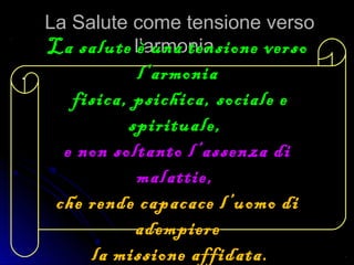 La Salute come tensione versoLa Salute come tensione verso
l’armonia.l’armonia.
..
La salute è una tensione versoLa salute è una tensione verso
l’armonial’armonia
fisica, psichica, sociale efisica, psichica, sociale e
spirituale,spirituale,
e non soltanto l’assenza die non soltanto l’assenza di
malattie,malattie,
che rende capacace l’uomo diche rende capacace l’uomo di
adempiereadempiere
la missione affidata.la missione affidata.
 