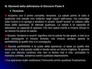 III. Elementi della definizione di Giovanni Paolo II
1. Tensione
Iniziamo con il primo concetto: tensione. La salute prima di tutto è
qualcosa che risiede non soltanto negli organi dell’uomo, ma coinvolge
tutto l’uomo e lo spinge a tendersi in avanti. Quell’“avanti” si colloca nella
linea della speranza. Si attende qualcosa. La salute è la capacità di
attendere, la capacità di sperare. Chi non spera niente e rimane chiuso in
se stesso ha perso la salute.
Questo “tendere in avanti” significa che la salute ha dei gradi, e che la si
può conseguire in misure diverse, ma rimane sempre aperta la
perfettibilità di quello che si è conseguito.
Questa perfettibilità è la scala della speranza: si basa su quello che
ormai si ha, e da questa realtà si tende verso un futuro migliore. Si genera
così uno slancio continuo che non si ferma mai e che, concepito in
maniera corretta, preserva contro qualsiasi depressione.
La speranza reale costituisce l’immunità contro qualsiasi frustrazione.
 