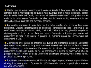 2. Armonia
Quello che si spera, quel verso il quale si tende è l’armonia. Certo, la piena
armonia non è raggiungibile in questa vita. Dunque non è reale aspettare, come
dice la definizione dell’OMS, “uno stato di perfetto benessere”. Ma quello che è
reale è tendere verso l’armonia; in altre parole, lentamente, aumentare in se
stesso l’armonia parziale che ormai si possiede.
La salute, dunque, è una lotta contro tutto quello che avversa l’armonia
nell’uomo. Questa affermazione si chiarisce considerando che l’armonia è la
confluenza ordinata di distinti, cioè, l’unità. E l’unità è la vita, giacchè proprio la
disintegrazione è la morte. Tendere verso l’armonia è lottare per avere ed
aumentare la vita, e la salute è proprio la maniera unica per conservare ed
aumentare la vita.
Guardando che classe di armonia sia quella che domanda la salute, vediamo
che non si tratta soltanto in questa tensione di meri desideri, ma di fatti concreti
che realizzano continuamente l’armonia in tensione, in pratica che fanno
aumentare quella che ormai si ha, e correggono i difetti di disarmonia che si
possono trovare. Infatti, si tende verso una quadrupla armonia, vale a dire: fisica,
psichica, sociale e spirituale.
È evidente che quest’armonia si riferisce ai singoli aspetti, ma non si può riferirla
ai singoli se non quando c’è armonia nell’insieme dei quattro aspetti, alla maniera
dei vasi comunicanti.
 