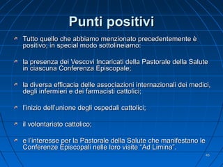 Punti positiviPunti positivi
Tutto quello che abbiamo menzionato precedentemente èTutto quello che abbiamo menzionato precedentemente è
positivo; in special modo sottolineiamo:positivo; in special modo sottolineiamo:
la presenza dei Vescovi Incaricati della Pastorale della Salutela presenza dei Vescovi Incaricati della Pastorale della Salute
in ciascuna Conferenza Episcopale;in ciascuna Conferenza Episcopale;
la diversa efficacia delle associazioni internazionali dei medici,la diversa efficacia delle associazioni internazionali dei medici,
degli infermieri e dei farmacisti cattolici;degli infermieri e dei farmacisti cattolici;
l’inizio dell’unione degli ospedali cattolici;l’inizio dell’unione degli ospedali cattolici;
il volontariato cattolico;il volontariato cattolico;
e l’interesse per la Pastorale della Salute che manifestano lee l’interesse per la Pastorale della Salute che manifestano le
Conferenze Episcopali nelle loro visite “Ad Limina”.Conferenze Episcopali nelle loro visite “Ad Limina”.
4545
 
