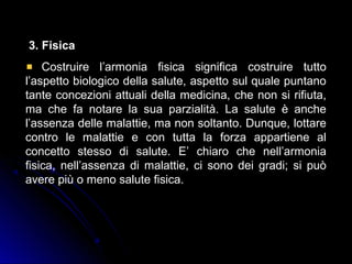3. Fisica
Costruire l’armonia fisica significa costruire tutto
l’aspetto biologico della salute, aspetto sul quale puntano
tante concezioni attuali della medicina, che non si rifiuta,
ma che fa notare la sua parzialità. La salute è anche
l’assenza delle malattie, ma non soltanto. Dunque, lottare
contro le malattie e con tutta la forza appartiene al
concetto stesso di salute. E’ chiaro che nell’armonia
fisica, nell’assenza di malattie, ci sono dei gradi; si può
avere più o meno salute fisica.
 