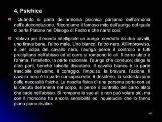 4. Psichica4. Psichica
Quando si parla dell’armonia psichica parliamo dell’armoniaQuando si parla dell’armonia psichica parliamo dell’armonia
nell’autoconduzione. Ricordiamo il famoso mito dell’auriga del qualenell’autoconduzione. Ricordiamo il famoso mito dell’auriga del quale
ci parla Platone nel Dialogo di Fedro e che narra così:ci parla Platone nel Dialogo di Fedro e che narra così:
Volava per il mondo intelligibile un auriga, condotto da due cavalli,Volava per il mondo intelligibile un auriga, condotto da due cavalli,
uno tirava bene, l’altro male. Uno bianco, l’altro nero. All’improvviso,uno tirava bene, l’altro male. Uno bianco, l’altro nero. All’improvviso,
e per colpa del cavallo nero, l’auriga perde il controllo e tuttie per colpa del cavallo nero, l’auriga perde il controllo e tutti
precipitano nell’abisso ed al carro si rompono le ali. Il carro alato èprecipitano nell’abisso ed al carro si rompono le ali. Il carro alato è
l’anima, l’intelletto, la parte razionale, l’auriga che conduce; dirige lel’anima, l’intelletto, la parte razionale, l’auriga che conduce; dirige le
altre parti, benché talvolta discutano. Il cavallo bianco è la partealtre parti, benché talvolta discutano. Il cavallo bianco è la parte
irascibile dell’uomo, il coraggio, l’impulso, la bravura, l’azione. Ilirascibile dell’uomo, il coraggio, l’impulso, la bravura, l’azione. Il
cavallo nero è la parte concupiscente, il desiderio, la soddisfazionecavallo nero è la parte concupiscente, il desiderio, la soddisfazione
delle necessità fisiche. La nascita fisica di una persona porta con sédelle necessità fisiche. La nascita fisica di una persona porta con sé
la caduta dell’anima nel corpo, si perde il controllo del carro alatola caduta dell’anima nel corpo, si perde il controllo del carro alato
che cade nell’abisso. Si rompono le sue ali e non può volare più, mache cade nell’abisso. Si rompono le sue ali e non può volare più, ma
con il moncone ha ancora sensibilità ed inquietudini che lo fannocon il moncone ha ancora sensibilità ed inquietudini che lo fanno
piano piano risalire.piano piano risalire.
453453
 