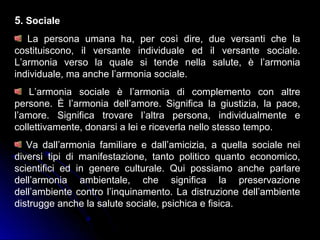 5. Sociale
La persona umana ha, per così dire, due versanti che la
costituiscono, il versante individuale ed il versante sociale.
L’armonia verso la quale si tende nella salute, è l’armonia
individuale, ma anche l’armonia sociale.
L’armonia sociale è l’armonia di complemento con altre
persone. È l’armonia dell’amore. Significa la giustizia, la pace,
l’amore. Significa trovare l’altra persona, individualmente e
collettivamente, donarsi a lei e riceverla nello stesso tempo.
Va dall’armonia familiare e dall’amicizia, a quella sociale nei
diversi tipi di manifestazione, tanto politico quanto economico,
scientifici ed in genere culturale. Qui possiamo anche parlare
dell’armonia ambientale, che significa la preservazione
dell’ambiente contro l’inquinamento. La distruzione dell’ambiente
distrugge anche la salute sociale, psichica e fisica.
 