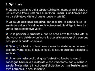 6. Spirituale
Quando parliamo della salute spirituale, intendiamo il grado di
unificazione totale umana. La persona umana si unifica quando
ha un obbiettivo vitale al quale tende in totalità.
La salute spirituale coordina, per così dire, la salute fisica, la
salute psichica e la salute sociale, in quanto le dirige tutte e tre
verso quest’obbiettivo vitale.
Se la persona è smarrita e non sa cosa deve fare nella vita, a
che cosa o a chi deve ordinare la sua esistenza, quella persona
non gode di salute spirituale.
Quindi, l’obbiettivo vitale deve essere in sé degno e capace di
ordinare verso di sé la salute fisica, la salute psichica e la salute
sociale.
Un errore nella scelta di quest’obbiettivo fa sì che non si
consegua l’armonia desiderata e che veramente non si abbia la
salute. Nella misura in cui quest’obbiettivo domina l’esistenza si
avrà l’armonia, e così la salute.
 