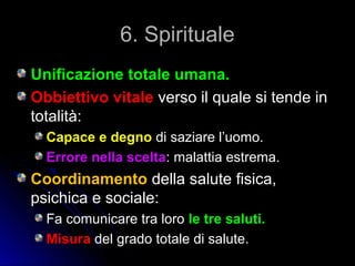 6. Spirituale6. Spirituale
Unificazione totale umana.Unificazione totale umana.
Obbiettivo vitaleObbiettivo vitale verso il quale si tende inverso il quale si tende in
totalità:totalità:
Capace e degnoCapace e degno di saziare l’uomo.di saziare l’uomo.
Errore nella sceltaErrore nella scelta: malattia estrema.: malattia estrema.
CoordinamentoCoordinamento della salute fisica,della salute fisica,
psichica e sociale:psichica e sociale:
Fa comunicare tra loroFa comunicare tra loro le tre saluti.le tre saluti.
MisuraMisura del grado totale di salute.del grado totale di salute.
 