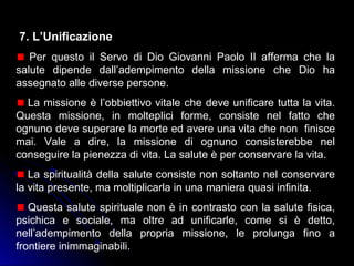 7. L’Unificazione
Per questo il Servo di Dio Giovanni Paolo II afferma che la
salute dipende dall’adempimento della missione che Dio ha
assegnato alle diverse persone.
La missione è l’obbiettivo vitale che deve unificare tutta la vita.
Questa missione, in molteplici forme, consiste nel fatto che
ognuno deve superare la morte ed avere una vita che non finisce
mai. Vale a dire, la missione di ognuno consisterebbe nel
conseguire la pienezza di vita. La salute è per conservare la vita.
La spiritualità della salute consiste non soltanto nel conservare
la vita presente, ma moltiplicarla in una maniera quasi infinita.
Questa salute spirituale non è in contrasto con la salute fisica,
psichica e sociale, ma oltre ad unificarle, come si è detto,
nell’adempimento della propria missione, le prolunga fino a
frontiere inimmaginabili.
 