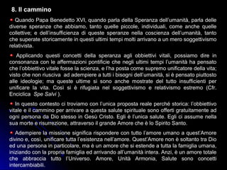 8. Il cammino
Quando Papa Benedetto XVI, quando parla della Speranza dell’umanità, parla delle
diverse speranze che abbiamo, tanto quelle piccole, individuali, come anche quelle
collettive; e dell’insufficienza di queste speranze nella coscienza dell’umanità, tanto
che superate storicamente in questi ultimi tempi molti arrivano a un mero soggettivismo
relativista.
Applicando questi concetti della speranza agli obbiettivi vitali, possiamo dire in
consonanza con le affermazioni pontificie che negli ultimi tempi l’umanità ha pensato
che l’obbiettivo vitale fosse la scienza, e l’ha posta come supremo unificatore della vita;
visto che non riusciva ad adempiere a tutti i bisogni dell’umanità, si è pensato piuttosto
alle ideologie; ma queste ultime si sono anche mostrate del tutto insufficienti per
unificare la vita. Così si è rifugiata nel soggettivismo e relativismo estremo (Cfr.
Enciclica Spe Salvi ).
In questo contesto ci troviamo con l’unica proposta reale perché storica: l’obbiettivo
vitale e il cammino per arrivare a questa salute spirituale sono offerti gratuitamente ad
ogni persona da Dio stesso in Gesù Cristo. Egli è l’unica salute. Egli ci assume nella
sua morte e risurrezione, attraverso il grande Amore che è lo Spirito Santo.
Adempiere la missione significa rispondere con tutto l’amore umano a quest’Amore
divino e, così, unificare tutta l’esistenza nell’amore. Quest’Amore non è soltanto tra Dio
ed una persona in particolare, ma è un amore che si estende a tutta la famiglia umana,
iniziando con la propria famiglia ed arrivando all’umanità intera. Anzi, è un amore totale
che abbraccia tutto l’Universo. Amore, Unità Armonia, Salute sono concetti
intercambiabili.
 
