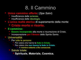 8. Il Cammino8. Il Cammino
Unico cammino offertoUnico cammino offerto: (: (Spe SalviSpe Salvi):):
Insufficienza delleInsufficienza delle scienze.scienze.
Insufficienza delleInsufficienza delle ideologie.ideologie.
L’unica realtà storicaL’unica realtà storica di superamento della morte:di superamento della morte:
Cristo morto e risorto.Cristo morto e risorto.
Il cammino:Il cammino:
Essere incorporatoEssere incorporato alla morte e risurrezione di Cristo.alla morte e risurrezione di Cristo.
IncorporazioneIncorporazione per l’Amoreper l’Amore dello Spirito Santo.dello Spirito Santo.
Universalità:Universalità:
PerPer tutte le persone:tutte le persone:
Per coloro che hanno laPer coloro che hanno la fede in Cristo.fede in Cristo.
Per coloro chePer coloro che non hanno la fede in Cristo.non hanno la fede in Cristo.
InIn maniera soltanto a Dio conosciutamaniera soltanto a Dio conosciuta..
Salute totale:Salute totale:
Spirituale, Materiale, Cosmica.Spirituale, Materiale, Cosmica.
 