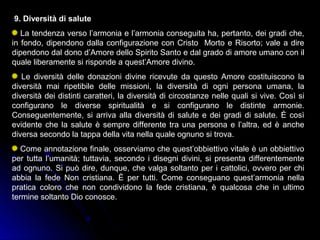 9. Diversità di salute
La tendenza verso l’armonia e l’armonia conseguita ha, pertanto, dei gradi che,
in fondo, dipendono dalla configurazione con Cristo Morto e Risorto; vale a dire
dipendono dal dono d’Amore dello Spirito Santo e dal grado di amore umano con il
quale liberamente si risponde a quest’Amore divino.
Le diversità delle donazioni divine ricevute da questo Amore costituiscono la
diversità mai ripetibile delle missioni, la diversità di ogni persona umana, la
diversità dei distinti caratteri, la diversità di circostanze nelle quali si vive. Così si
configurano le diverse spiritualità e si configurano le distinte armonie.
Conseguentemente, si arriva alla diversità di salute e dei gradi di salute. È così
evidente che la salute è sempre differente tra una persona e l’altra, ed è anche
diversa secondo la tappa della vita nella quale ognuno si trova.
Come annotazione finale, osserviamo che quest’obbiettivo vitale è un obbiettivo
per tutta l’umanità; tuttavia, secondo i disegni divini, si presenta differentemente
ad ognuno. Si può dire, dunque, che valga soltanto per i cattolici, ovvero per chi
abbia la fede Non cristiana. È per tutti. Come conseguano quest’armonia nella
pratica coloro che non condividono la fede cristiana, è qualcosa che in ultimo
termine soltanto Dio conosce.
 