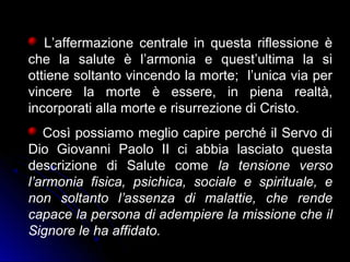 L’affermazione centrale in questa riflessione è
che la salute è l’armonia e quest’ultima la si
ottiene soltanto vincendo la morte; l’unica via per
vincere la morte è essere, in piena realtà,
incorporati alla morte e risurrezione di Cristo.
Così possiamo meglio capire perché il Servo di
Dio Giovanni Paolo II ci abbia lasciato questa
descrizione di Salute come la tensione verso
l’armonia fisica, psichica, sociale e spirituale, e
non soltanto l’assenza di malattie, che rende
capace la persona di adempiere la missione che il
Signore le ha affidato.
 