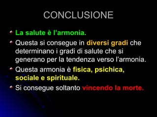 CONCLUSIONECONCLUSIONE
La salute è l’armonia.La salute è l’armonia.
Questa si consegue inQuesta si consegue in diversi gradidiversi gradi cheche
determinano i gradi di salute che sideterminano i gradi di salute che si
generano per la tendenza verso l’armonia.generano per la tendenza verso l’armonia.
Questa armonia èQuesta armonia è fisica, psichica,fisica, psichica,
sociale e spirituale.sociale e spirituale.
Si consegue soltantoSi consegue soltanto vincendo la morte.vincendo la morte.
 