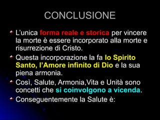 CONCLUSIONECONCLUSIONE
L’unicaL’unica forma reale e storicaforma reale e storica per vincereper vincere
la morte è essere incorporato alla morte ela morte è essere incorporato alla morte e
risurrezione di Cristo.risurrezione di Cristo.
Questa incorporazione la faQuesta incorporazione la fa lo Spiritolo Spirito
Santo, l’Amore infinito di DioSanto, l’Amore infinito di Dio e la suae la sua
piena armonia.piena armonia.
Così, Salute, Armonia,Vita e Unità sonoCosì, Salute, Armonia,Vita e Unità sono
concetti checoncetti che si coinvolgono a vicendasi coinvolgono a vicenda..
Conseguentemente la Salute è:Conseguentemente la Salute è:
 