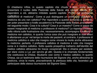 Ci chiediamo infine, in questo capitolo che chiude il libro, come poter
presentare il nucleo della Pastorale della Salute alla società attuale. Per
rispondere a ciò, abbiamo intitolato questo capitolo “Profilo del professore
cattolico di medicina”. Come si può distinguere un professore cattolico di
medicina da uno non cattolico? Per rispondere a questa domanda e, pertanto,
per poter presentare a livello accademico la Pastorale della Salute, procediamo
nel seguente modo: Cosa è la cultura? Cosa è un maestro? Come si passa da
essere insegnante di medicina a professore di medicina? La risposta s’incentra
nella vittoria sulla frustrazione che, necessariamente, accompagna il maestro di
medicina non cattolico, in quanto l’unica cosa che può insegnare ai suoi allievi
è allontanare un po’ nel tempo la morte dei pazienti; al contrario, il professore di
medicina cattolico è colui che insegna come vincere la morte anche attraverso
la medicina; pertanto, il professore cattolico di medicina è colui che insegna
come si è medico cattolico. Sotto questa prospettiva trattiamo dell’identità del
medico cattolico attraverso tre tracce vocazionali: Dio ci chiama per esistere;
per stare vicino a Lui; per servire gli altri. Questa è la chiamata fondamentale
che costituisce la Chiesa. Studiamo così come il medico cattolico, in quanto
Chiesa, sia un testimone della risurrezione del Signore che, anche attraverso la
medicina, vince la morte, procrastinando la pienezza della vita, facendoci già
partecipare della stessa risurrezione del Signore Gesù.
 