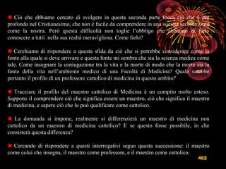 482
Ciò che abbiamo cercato di svolgere in questa seconda parte tocca ciò che è più
profondo nel Cristianesimo, che non è facile da comprendere in una società secolarizzata
come la nostra. Però questa difficoltà non toglie l’obbligo che abbiamo di farlo
conoscere a tutti nella sua realtà meravigliosa. Come farlo?
Cerchiamo di rispondere a questa sfida da ciò che si potrebbe considerare come la
fonte alla quale si deve arrivare e questa fonte mi sembra che sia la scienza medica come
tale. Come insegnare la coniugazione tra la vita e la morte di modo che la morte sia la
fonte della vita nell’ambiente medico di una Facoltà di Medicina? Quale sarebbe
pertanto il profilo di un professore cattolico di medicina in questo ambito?
Tracciare il profilo del maestro cattolico di Medicina è un compito molto esteso.
Suppone il comprendere ciò che significa essere un maestro, ciò che significa il maestro
di medicina, e sapere ciò che lo può qualificare come cattolico.
La domanda si impone, realmente si differenzierà un maestro di medicina non
cattolico da un maestro di medicina cattolico? E se questo fosse possibile, in che
consisterà questa differenza?
Cercando di rispondere a questi interrogativi seguo questa successione: il maestro
come colui che insegna, il maestro come professore, e il maestro come cattolico.
 