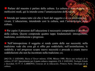 483
Parlare del maestro è parlare della cultura. La cultura è stata definita in
moltissimi modi, qui la intendo come l’umanizzazione della natura.
Intendo per natura tutto ciò che è fuori dal soggetto e di cui necessita per
vivere. L’educazione, intendendo così la cultura, sarà l’assimilazione della
cultura.
Per capire il processo dell’educazione è necessario comprendere il processo
della cultura. Questo comprende quattro tappe fondamentali: introspezione,
tradizione, assimilazione e progresso.
Nell’introspezione il soggetto si rende conto delle sue necessità; nella
tradizione vede che cosa gli si offre per soddisfarle; nell’assimilazione, le
soddisfa; e nel progresso scopre nuove necessità e procede a creare nuove
soddisfazioni che non ha incontrato nella tradizione [44].
[44] Cfr. J. LOZANO, Hacia el Tercer milenio, CEM, México 1988, Hacia una teología de la
cultura, 47-107. Specialmente per il punto cultura e magistero, Cfr. J. LOZANO, Teología Estado
y Sociedad, 51-77. F. LARROYO, Ciencias de la Educación, Primera Parte, Ontología de la
cultura.
 