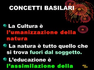 484
CONCETTI BASILARI
La Cultura è
l’umanizzazione dellal’umanizzazione della
naturanatura
La natura è tutto quello che
si trova fuori dal soggetto.
L’educazione è
l’assimilazione dellal’assimilazione della 484
 