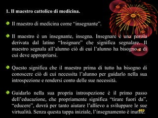 489
1. Il maestro cattolico di medicina.
Il maestro di medicina come “insegnante”.
Il maestro è un insegnante, insegna. Insegnare è una parola
derivata dal latino “Insignare” che significa segnalare. Il
maestro segnala all’alunno ciò di cui l’alunno ha bisogno e di
cui deve appropriarsi.
Questo significa che il maestro prima di tutto ha bisogno di
conoscere ciò di cui necessita l’alunno per guidarlo nella sua
introspezione e rendersi conto delle sue necessità.
Guidarlo nella sua propria introspezione è il primo passo
dell’educazione, che propriamente significa “tirare fuori da”,
“educere”, dovrà per tanto aiutare l’allievo a sviluppare le sue
virtualità. Senza questa tappa iniziale, l’insegnamento è inutile.
 