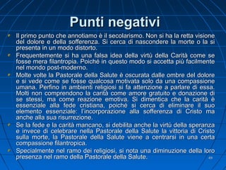 Punti negativiPunti negativi
Il primo punto che annotiamo è il secolarismo. Non si ha la retta visioneIl primo punto che annotiamo è il secolarismo. Non si ha la retta visione
del dolore e della sofferenza. Si cerca di nascondere la morte o la sidel dolore e della sofferenza. Si cerca di nascondere la morte o la si
presenta in un modo distorto.presenta in un modo distorto.
Frequentemente si ha una falsa idea della virtù della Carità come seFrequentemente si ha una falsa idea della virtù della Carità come se
fosse mera filantropia. Poiché in questo modo si accetta più facilmentefosse mera filantropia. Poiché in questo modo si accetta più facilmente
nel mondo post-moderno.nel mondo post-moderno.
Molte volte la Pastorale della Salute è oscurata dalle ombre del doloreMolte volte la Pastorale della Salute è oscurata dalle ombre del dolore
e si vede come se fosse qualcosa motivata solo da una compassionee si vede come se fosse qualcosa motivata solo da una compassione
umana. Perfino in ambienti religiosi si fa attenzione a parlare di essa.umana. Perfino in ambienti religiosi si fa attenzione a parlare di essa.
Molti non comprendono la carità come amore gratuito e donazione diMolti non comprendono la carità come amore gratuito e donazione di
se stessi, ma come reazione emotiva. Si dimentica che la carità èse stessi, ma come reazione emotiva. Si dimentica che la carità è
essenziale alla fede cristiana, poiché si cerca di eliminare il suoessenziale alla fede cristiana, poiché si cerca di eliminare il suo
elemento essenziale: l’incorporazione alla sofferenza di Cristo maelemento essenziale: l’incorporazione alla sofferenza di Cristo ma
anche alla sua risurrezione.anche alla sua risurrezione.
Se la fede e la carità mancano, si debilita anche la virtù della speranzaSe la fede e la carità mancano, si debilita anche la virtù della speranza
e invece di celebrare nella Pastorale della Salute la vittoria di Cristoe invece di celebrare nella Pastorale della Salute la vittoria di Cristo
sulla morte, la Pastorale della Salute viene a centrarsi in una certasulla morte, la Pastorale della Salute viene a centrarsi in una certa
compassione filantropica.compassione filantropica.
Specialmente nel ramo dei religiosi, si nota una diminuzione della loroSpecialmente nel ramo dei religiosi, si nota una diminuzione della loro
presenza nel ramo della Pastorale della Salute.presenza nel ramo della Pastorale della Salute. 4949
 