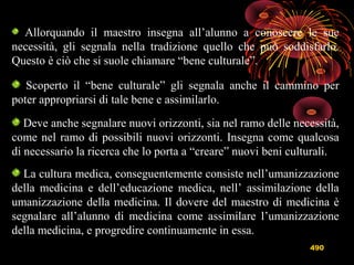 490
Allorquando il maestro insegna all’alunno a conoscere le sue
necessità, gli segnala nella tradizione quello che può soddisfarlo.
Questo è ciò che si suole chiamare “bene culturale”.
Scoperto il “bene culturale” gli segnala anche il cammino per
poter appropriarsi di tale bene e assimilarlo.
Deve anche segnalare nuovi orizzonti, sia nel ramo delle necessità,
come nel ramo di possibili nuovi orizzonti. Insegna come qualcosa
di necessario la ricerca che lo porta a “creare” nuovi beni culturali.
La cultura medica, conseguentemente consiste nell’umanizzazione
della medicina e dell’educazione medica, nell’ assimilazione della
umanizzazione della medicina. Il dovere del maestro di medicina è
segnalare all’alunno di medicina come assimilare l’umanizzazione
della medicina, e progredire continuamente in essa.
 