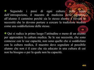 493
Seguendo i passi di ogni cultura, nella tappa
dell’introspezione, il maestro di medicina deve segnalare
all’alunno il cammino perché sia lo stesso alunno a trovare le
necessità che lo devono portare a cercare la tradizione medica
come una soddisfazione delle stesse.
Qui si radica in primo luogo l’attitudine o meno di un alunno
per apprendere la cultura medica. Se le sue necessità, che sono
connesse con le sue capacità, non sono quelle che si soddisfano
con la cultura medica, il maestro deve segnalare al possibile
alunno che non è il caso che sia educato in una cultura di cui
non ha bisogno o per la quale non ha capacità.
 