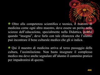 498
Oltre alla competenza scientifica e tecnica, il maestro di
medicina come ogni altro maestro, deve essere un perito nelle
scienze dell’educazione, specialmente nella Didattica, poiché
quando “insegna”, deve farlo con tale chiarezza che l’alunno
può incontrare il bene culturale medico che gli si indica.
Qui il maestro di medicina arriva al terzo passaggio della
cultura, l’assimilazione. Non basta insegnare il complesso
medico ma deve anche segnalare all’alunno il cammino pratico
per impadronirsi di questo.
 