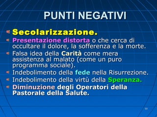 PUNTI NEGATIVIPUNTI NEGATIVI
Secolarizzazione.Secolarizzazione.
Presentazione distortaPresentazione distorta o che cerca dio che cerca di
occultare il dolore, la sofferenza e la morte.occultare il dolore, la sofferenza e la morte.
Falsa idea dellaFalsa idea della CaritàCarità come meracome mera
assistenza al malato (come un puroassistenza al malato (come un puro
programma sociale).programma sociale).
Indebolimento dellaIndebolimento della fedefede nella Risurrezione.nella Risurrezione.
Indebolimento della virtù dellaIndebolimento della virtù della Speranza.Speranza.
DiminuzioneDiminuzione degli Operatori delladegli Operatori della
Pastorale della Salute.Pastorale della Salute.
5050
 