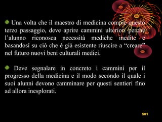 501
Una volta che il maestro di medicina compie questo
terzo passaggio, deve aprire cammini ulteriori perché
l’alunno riconosca necessità mediche inedite e
basandosi su ciò che è già esistente riuscire a “creare”
nel futuro nuovi beni culturali medici.
Deve segnalare in concreto i cammini per il
progresso della medicina e il modo secondo il quale i
suoi alunni devono camminare per questi sentieri fino
ad allora inesplorati.
 