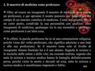 503
2. Il maestro di medicina come professore
Oltre ad essere un insegnante il maestro di medicina deve essere
un professore, e qui apriamo il nostro pensiero per addentrarci nel
campo di un maestro cattolico di medicina. Come insegnante, fino a
un certo punto, condivide la sua personalità con qualsiasi altro
insegnante di medicina, qualunque sia la sua mentalità o ideologia;
come professore è un’altra cosa.
In effetti, la parola professore ha in sé una connotazione religiosa,
poiché viene dal verbo professare, che significa adesione a una fede
e alla sua professione. Se il maestro resta solo al livello di
insegnante rimane frustrato lui e il suo alunno. Segnala le scienze e
le tecniche della salute e della vita; ma essendo realista, segnala che
tutta la scienza e tecnica medica hanno la battaglia definitivamente
persa, perché viene la morte e davanti ad essa, tutta la scienza e
tecnica medica si manifestano impotenti e fallite.
 