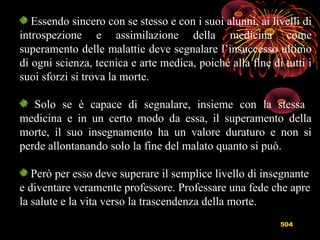 504
Essendo sincero con se stesso e con i suoi alunni, ai livelli di
introspezione e assimilazione della medicina come
superamento delle malattie deve segnalare l’insuccesso ultimo
di ogni scienza, tecnica e arte medica, poiché alla fine di tutti i
suoi sforzi si trova la morte.
Solo se è capace di segnalare, insieme con la stessa
medicina e in un certo modo da essa, il superamento della
morte, il suo insegnamento ha un valore duraturo e non si
perde allontanando solo la fine del malato quanto si può.
Però per esso deve superare il semplice livello di insegnante
e diventare veramente professore. Professare una fede che apre
la salute e la vita verso la trascendenza della morte.
 