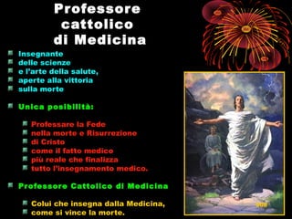 ProfessoreProfessore
cattolicocattolico
di Medicinadi Medicina
Insegnante
delle scienze
e l’arte della salute,
aperte alla vittoria
sulla morte
Unica posibilità:Unica posibilità:
Professare la Fede
nella morte e Risurrezione
di Cristo
come il fatto medico
più reale che finalizza
tutto l’insegnamento medico.
Professore Cattolico di MedicinaProfessore Cattolico di Medicina
Colui che insegna dalla Medicina,
come si vince la morte.
508
 