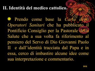 513
II. Identità del medico cattolico.
Prendo come base la Carta degli
Operatori Sanitari che ha pubblicato il
Pontificio Consiglio per la Pastorale della
Salute che a sua volta fa riferimento al
pensiero del Servo di Dio Giovanni Paolo
II e dall’identità tracciata dal Papa e in
essa, cerco di imbastire alcune idee come
sua interpretazione e commentario.
 