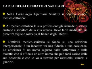 514
CARTA DEGLI OPERATORI SANITARI
Nella Carta degli Operatori Sanitari si descrive così il
medico cattolico:
Al medico cattolico la sua professione gli richiede di essere
custode e servitore della vita umana. Deve farlo mediante una
presenza vigile e sollecita al fianco degli infermi.
L’attività medico-sanitaria si fonda su una relazione
interpersonale: è un incontro tra una fiducia e una coscienza.
La coscienza di un uomo segnato dalla sofferenza e dalla
malattia che si affida a un altro uomo che può farsi carico delle
sue necessità e che lo va a trovare per assisterlo, curarlo e
guarirlo.
 