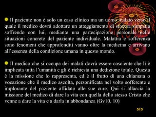515
Il paziente non è solo un caso clinico ma un uomo malato verso il
quale il medico dovrà adottare un atteggiamento di sincera simpatia
soffrendo con lui, mediante una partecipazione personale nelle
situazioni concrete del paziente individuale. Malattia e sofferenza
sono fenomeni che approfonditi vanno oltre la medicina e arrivano
all’essenza della condizione umana in questo mondo.
Il medico che si occupa dei malati dovrà essere cosciente che lì è
implicata tutta l’umanità e gli è richiesta una dedizione totale. Questa
è la missione che lo rappresenta, ed è il frutto di una chiamata o
vocazione che il medico ascolta, personificata nel volto sofferente e
implorante del paziente affidato alle sue cure. Qui si allaccia la
missione del medico di dare la vita con quella dello stesso Cristo che
venne a dare la vita e a darla in abbondanza (Gv10, 10)
 