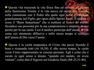 516
Questa vita trascende la vita fisica fino ad arrivare all’altezza
della Santissima Trinità: è la vita nuova ed eterna che consiste
nella comunione con il Padre alla quale ogni uomo è chiamato
gratuitamente nel Figlio, per opera dello Spirito Santo. Il medico è
come il “Buon Samaritano” che si trattiene al fianco del malato
facendosi suo prossimo per la sua comprensione e simpatia, in una
parola per la sua carità. Così il medico partecipa dell’amore di Dio
come suo strumento diffusivo e nello stesso tempo si contagia
dell’amore di Dio verso l’uomo.
Questa è la carità terapeutica di Cristo che passò facendo il
bene e risanando tutti (At 10,38). E allo stesso tempo, la carità
verso Cristo rappresentato in ciascun paziente. Egli è colui che è
curato in ogni uomo o donna: “quando ero malato, mi avete
visitato”, come dirà il Signore nel Giudizio finale (Mt 25,31-40).
 