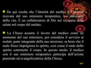 517
Da qui risulta che l’identità del medico è l’identità
ricevuta dal suo ministero terapeutico, suo ministero
della vita. È un collaboratore di Dio nel recupero della
salute nel corpo del malato.
La Chiesa assume il lavoro del medico come un
momento del suo ministero, poi considera il servizio ai
malati, parte integrante della sua missione; sa bene che il
male fisico imprigiona lo spirito, così come il male dello
spirito sottomette il corpo. In questo modo, il medico
con il suo ministero terapeutico partecipa dell’azione
pastorale ed evangelizzatrice della Chiesa.
 