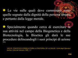 518
Le vie sulle quali deve camminare sono
quelle segnate dalla dignità della persona umana
e pertanto dalla legge morale.
Specialmente quando cerca di esercitare la
sua attività nel campo della Biogenetica e della
Biotecnologia, la Bioetica gli darà le sue
procedure delineandogli i suoi principi di azione
[45].
[45] Cfr. PONTIFICIO CONSEJO PARA LA PASTORAL DE LA SALUD, Carta degli Operatori
sanitari, Città del Vaticano 1995, 1-7
 