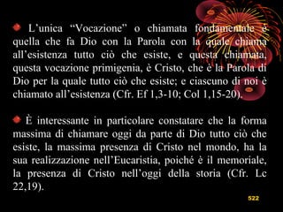 522
L’unica “Vocazione” o chiamata fondamentale è
quella che fa Dio con la Parola con la quale chiama
all’esistenza tutto ciò che esiste, e questa chiamata,
questa vocazione primigenia, è Cristo, che è la Parola di
Dio per la quale tutto ciò che esiste; e ciascuno di noi è
chiamato all’esistenza (Cfr. Ef 1,3-10; Col 1,15-20).
È interessante in particolare constatare che la forma
massima di chiamare oggi da parte di Dio tutto ciò che
esiste, la massima presenza di Cristo nel mondo, ha la
sua realizzazione nell’Eucaristia, poiché è il memoriale,
la presenza di Cristo nell’oggi della storia (Cfr. Lc
22,19).
 