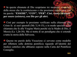 523
In questa chiamata di Dio scopriamo tre momenti essenziali
della stessa che la costituiscono e che possiamo sintetizzare con
tre parole: “ESSERE”, “CON”, “PER”. Cioè, siamo chiamati
per essere (esistere), con Dio per gli altri.
Così per esempio lo possiamo verificare nella chiamata che
Cristo fa ai suoi apostoli (Mc 3,14-15), e in modo speciale nella
chiamata che fa alla Vergine Maria perché sia la Madre di Dio, il
Messia (Lc 1,26-38). Ma si tratta di un paradigma che si estende
a tutta la storia della Salvezza.
Queste tre parole della Vocazione ci servono come modello
per riflettere sulla dottrina pontificia riguardo all’identità del
medico cattolico che abbiamo esposto nella Carta del Pontificio
Consiglio.
 