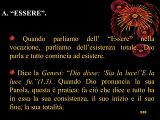 528
A. “ESSERE”.
Quando parliamo dell’ “Essere” nella
vocazione, parliamo dell’esistenza totale. Dio
parla e tutto comincia ad esistere.
Dice la Genesi: “Dio disse: ‘Sia la luce!’E la
luce fu.”(1,3). Quando Dio pronuncia la sua
Parola, questa è pratica: fa ciò che dice e tutto ha
in essa la sua consistenza, il suo inizio e il suo
fine, la sua totalità.
 