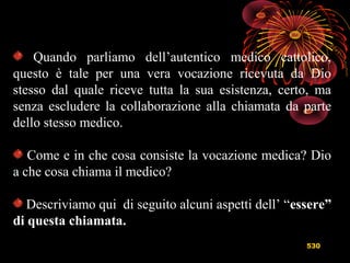 530
Quando parliamo dell’autentico medico cattolico,
questo è tale per una vera vocazione ricevuta da Dio
stesso dal quale riceve tutta la sua esistenza, certo, ma
senza escludere la collaborazione alla chiamata da parte
dello stesso medico.
Come e in che cosa consiste la vocazione medica? Dio
a che cosa chiama il medico?
Descriviamo qui di seguito alcuni aspetti dell’ “essere”
di questa chiamata.
 