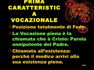 PRIMA
CARATTERISTIC
A
VOCAZIONALE
Posizione totalmente di Fede.
La Vocazione piena è la
chiamata che è Cristo: Parola
onnipotente del Padre.
Chiamata all’esistenza:
perché il medico arrivi alla
sua esistenza piena.
531
 