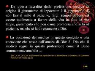 536
Da questa sacralità della professione medica si
origina il giuramento di Ippocrate: è il giuramento di
non fare il male al paziente, fargli sempre il bene ed
essere totalmente a favore della vita in tutte le sue
tappe, giuramento che non è una promessa che si fa al
paziente, ma che si fa direttamente a Dio.
La vocazione del medico in questo contesto è una
vocazione che nasce dall’amore di Dio: è Dio che il
medico segue in questa professione come il Bene
sommamente amabile [46].
[46] Cfr. D. GRACIA, El juramento de Hipócrates en el desarrollo de la medicina, in Dolentium
Hominum 31 (1996), 22-28.
 