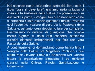 Nel secondo punto della prima parte del libro, sotto il
titolo “cosa si deve fare”, entriamo nello sviluppo di
cosa sia la Pastorale della Salute. Lo presentiamo su
due livelli: il primo, i Vangeli. Qui ci domandiamo come
si comporta Cristo quando guarisce i malati; troviamo
così l’autentica nozione di cosa sia la Pastorale della
Salute e, pertanto, cosa dobbiamo fare per compierla.
Esaminiamo 22 miracoli di guarigione che compie
nostro Signore e, dalla Sua condotta, otteniamo
quindici elementi indispensabili per fare una vera
Pastorale della Salute.
A continuazione, ci domandiamo come hanno letto il
Vangelo della Salute nel Magistero Pontificio i due
ultimi Papi: Giovanni Paolo II e Benedetto XVI. Questa
lettura la organizziamo attraverso i tre ministeri
classici nella Chiesa: Parola, Santificazione e
Comunione.
 