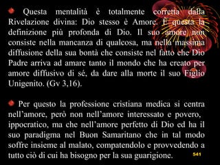 541
Questa mentalità è totalmente corretta dalla
Rivelazione divina: Dio stesso è Amore. È questa la
definizione più profonda di Dio. Il suo amore non
consiste nella mancanza di qualcosa, ma nella massima
diffusione della sua bontà che consiste nel fatto che Dio
Padre arriva ad amare tanto il mondo che ha creato per
amore diffusivo di sé, da dare alla morte il suo Figlio
Unigenito. (Gv 3,16).
Per questo la professione cristiana medica si centra
nell’amore, però non nell’amore interessato e povero,
ippocratico, ma che nell’amore perfetto di Dio ed ha il
suo paradigma nel Buon Samaritano che in tal modo
soffre insieme al malato, compatendolo e provvedendo a
tutto ciò di cui ha bisogno per la sua guarigione.
 