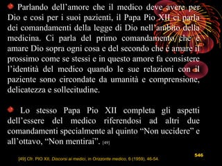 546
Parlando dell’amore che il medico deve avere per
Dio e così per i suoi pazienti, il Papa Pio XII ci parla
dei comandamenti della legge di Dio nell’ambito della
medicina. Ci parla del primo comandamento che è
amare Dio sopra ogni cosa e del secondo che è amare il
prossimo come se stessi e in questo amore fa consistere
l’identità del medico quando le sue relazioni con il
paziente sono circondate da umanità e comprensione,
delicatezza e sollecitudine.
Lo stesso Papa Pio XII completa gli aspetti
dell’essere del medico riferendosi ad altri due
comandamenti specialmente al quinto “Non uccidere” e
all’ottavo, “Non mentirai”. [49]
[49] Cfr. PIO XII, Discorsi ai medici, in Orizzonte medico, 6 (1959), 46-54.
 