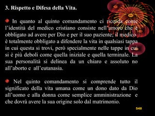 548
3. Rispetto e Difesa della Vita.
In quanto al quinto comandamento ci ricorda come
l’identità del medico cristiano consiste nell’amore che è
obbligato ad avere per Dio e per il suo paziente; il medico
è totalmente obbligato a difendere la vita in qualsiasi tappa
in cui questa si trovi, però specialmente nelle tappe in cui
si è più deboli come quella iniziale e quella terminale. La
sua personalità si delinea da un chiaro e assoluto no
all’aborto e all’eutanasia.
Nel quinto comandamento si comprende tutto il
significato della vita umana come un dono dato da Dio
all’uomo e alla donna come semplice amministrazione e
che dovrà avere la sua origine solo dal matrimonio.
 
